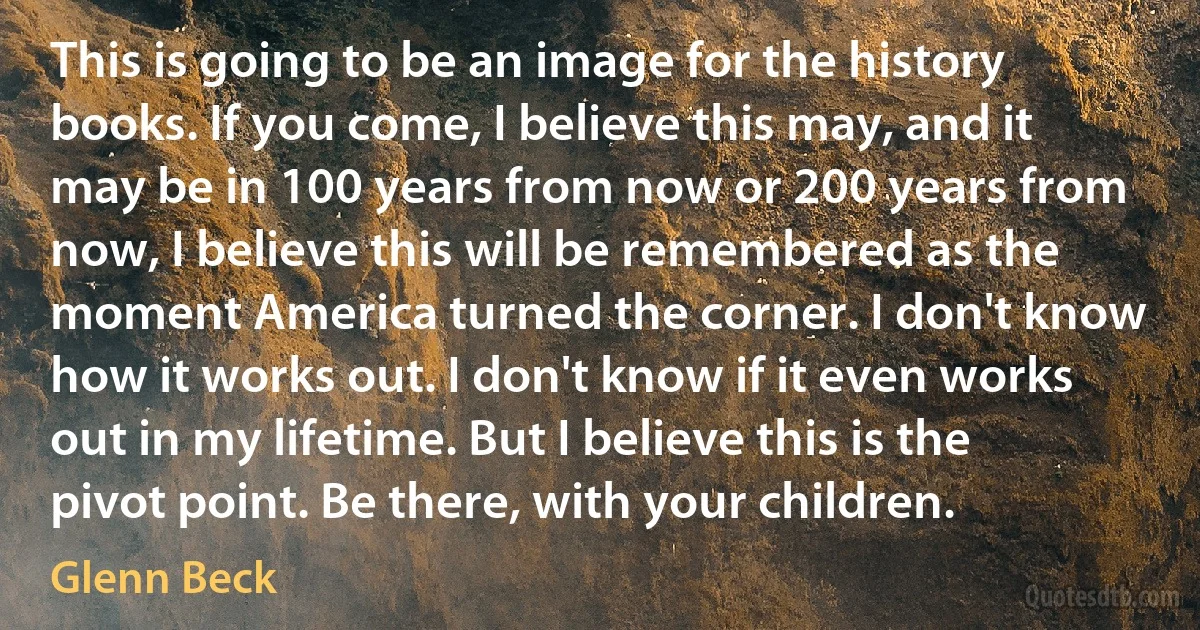 This is going to be an image for the history books. If you come, I believe this may, and it may be in 100 years from now or 200 years from now, I believe this will be remembered as the moment America turned the corner. I don't know how it works out. I don't know if it even works out in my lifetime. But I believe this is the pivot point. Be there, with your children. (Glenn Beck)