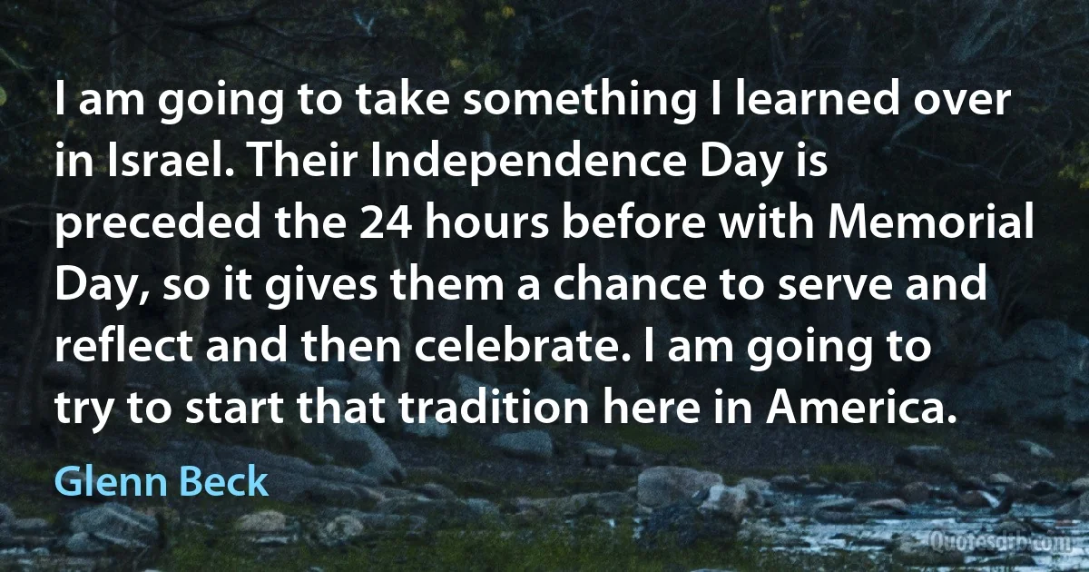 I am going to take something I learned over in Israel. Their Independence Day is preceded the 24 hours before with Memorial Day, so it gives them a chance to serve and reflect and then celebrate. I am going to try to start that tradition here in America. (Glenn Beck)