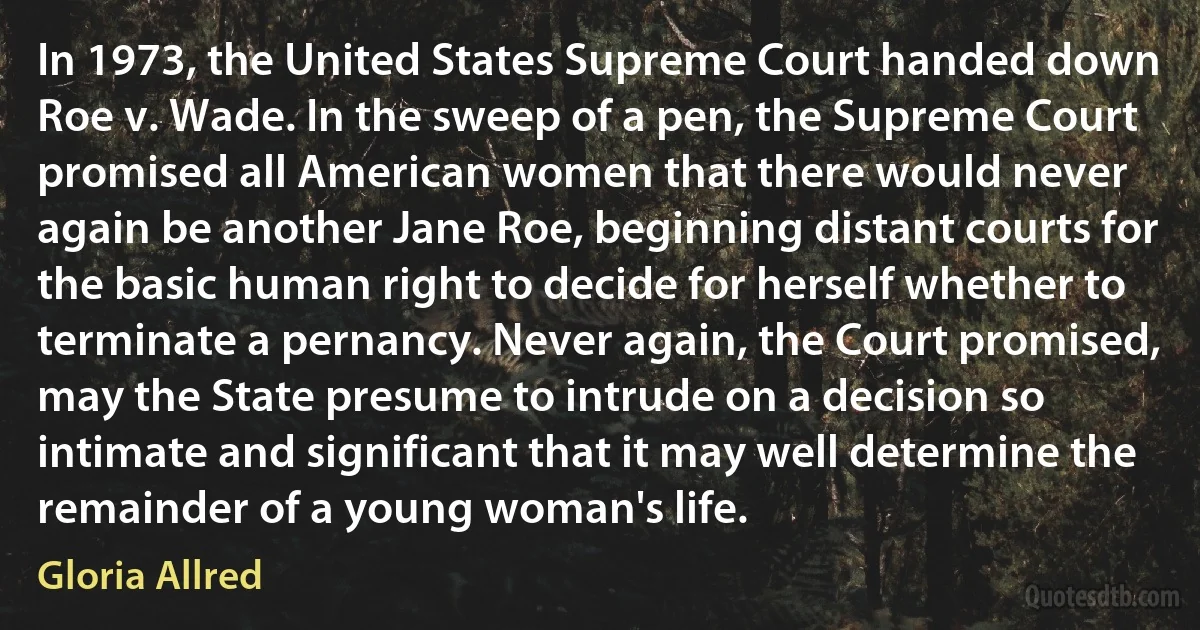 In 1973, the United States Supreme Court handed down Roe v. Wade. In the sweep of a pen, the Supreme Court promised all American women that there would never again be another Jane Roe, beginning distant courts for the basic human right to decide for herself whether to terminate a pernancy. Never again, the Court promised, may the State presume to intrude on a decision so intimate and significant that it may well determine the remainder of a young woman's life. (Gloria Allred)