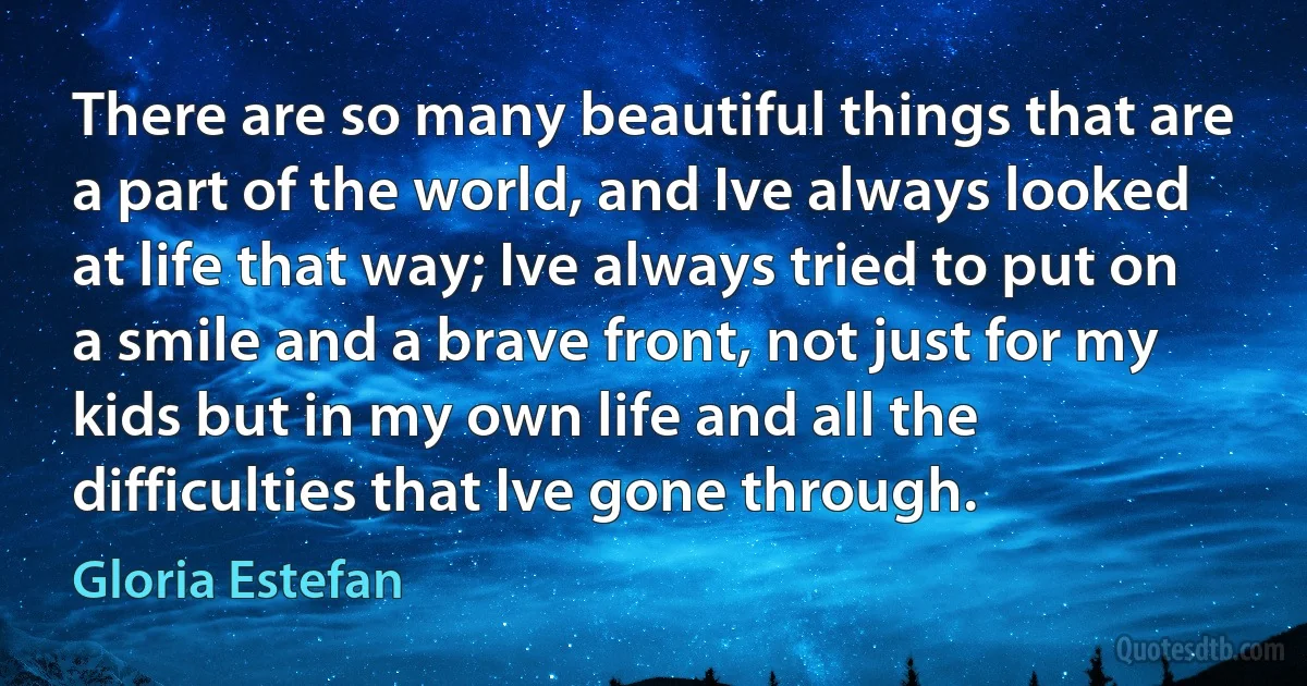 There are so many beautiful things that are a part of the world, and Ive always looked at life that way; Ive always tried to put on a smile and a brave front, not just for my kids but in my own life and all the difficulties that Ive gone through. (Gloria Estefan)