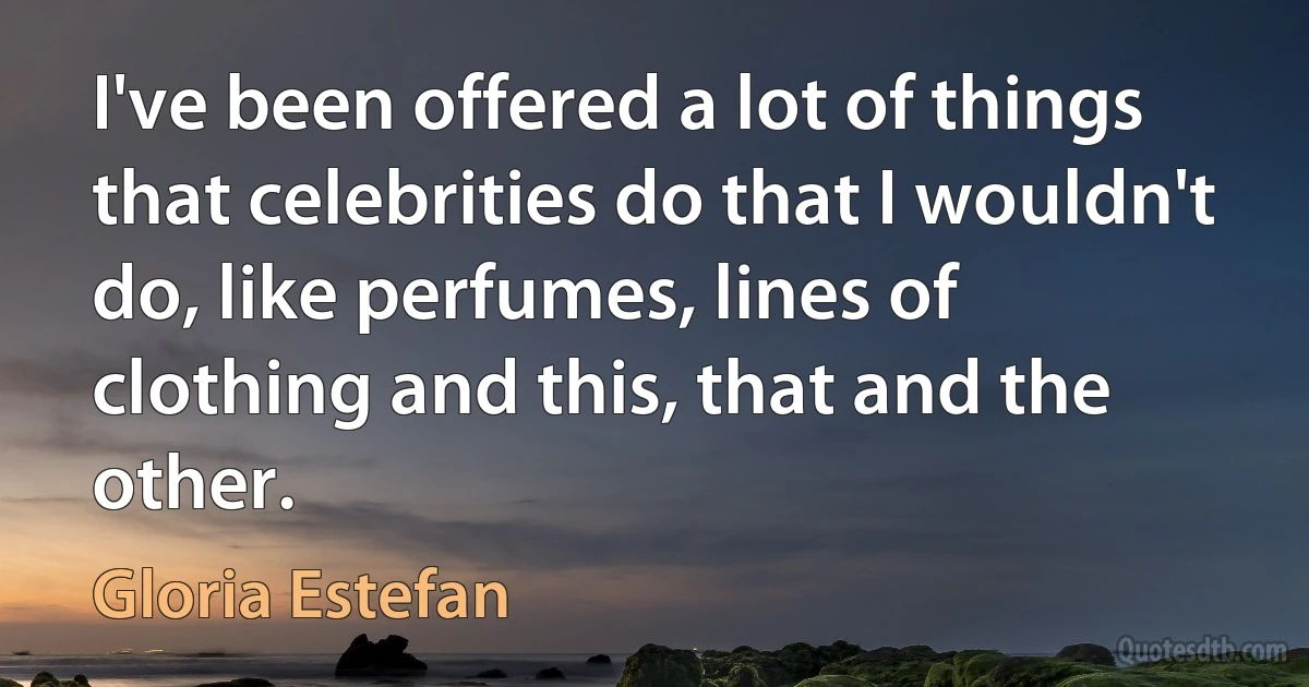 I've been offered a lot of things that celebrities do that I wouldn't do, like perfumes, lines of clothing and this, that and the other. (Gloria Estefan)