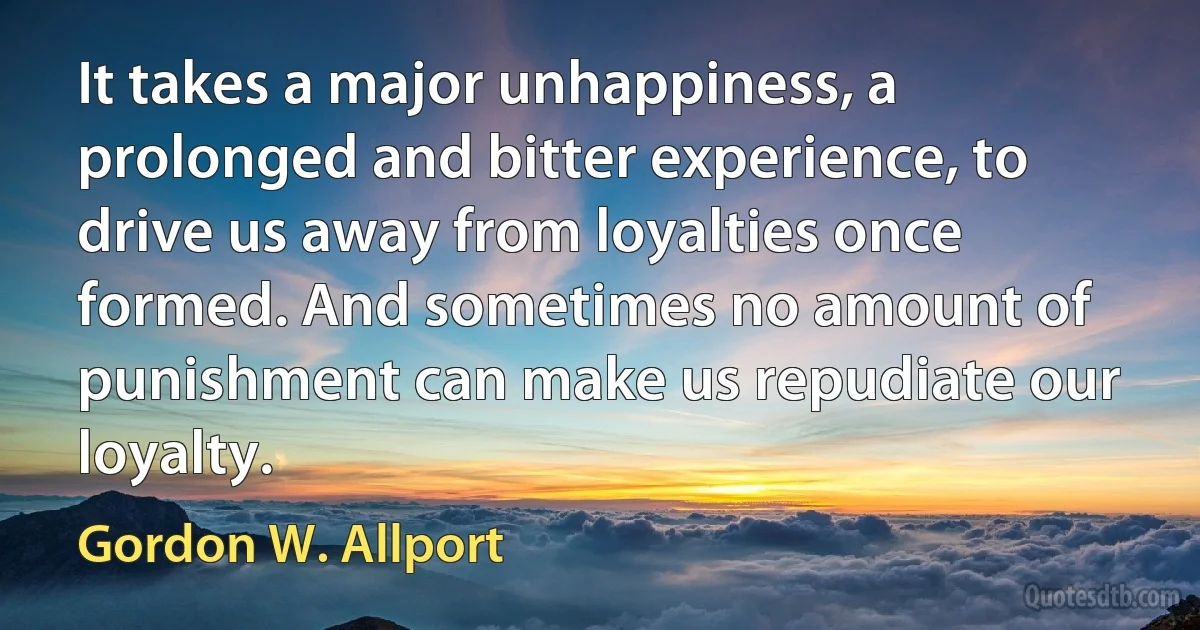 It takes a major unhappiness, a prolonged and bitter experience, to drive us away from loyalties once formed. And sometimes no amount of punishment can make us repudiate our loyalty. (Gordon W. Allport)