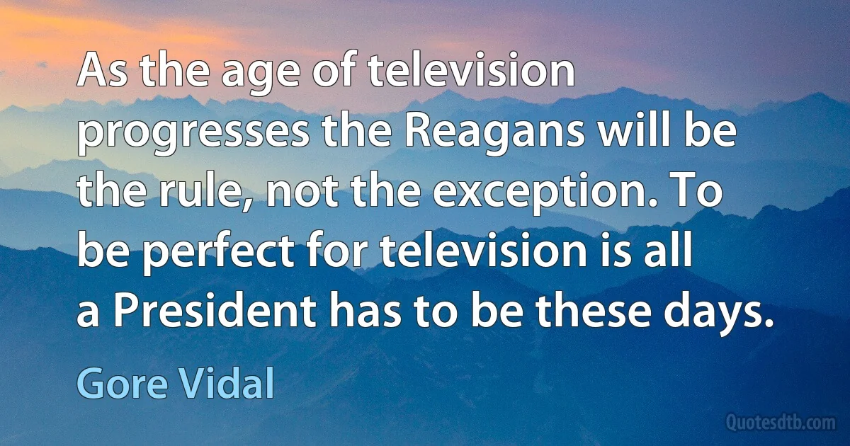 As the age of television progresses the Reagans will be the rule, not the exception. To be perfect for television is all a President has to be these days. (Gore Vidal)