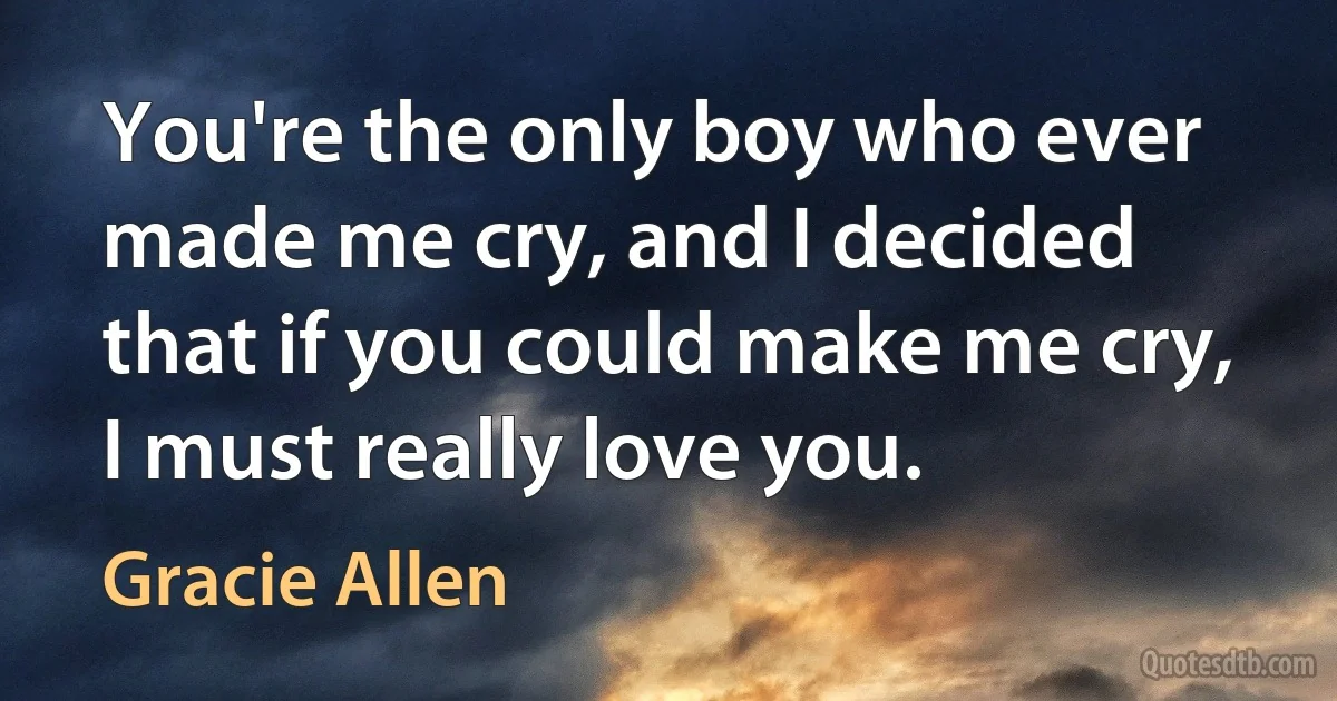 You're the only boy who ever made me cry, and I decided that if you could make me cry, I must really love you. (Gracie Allen)