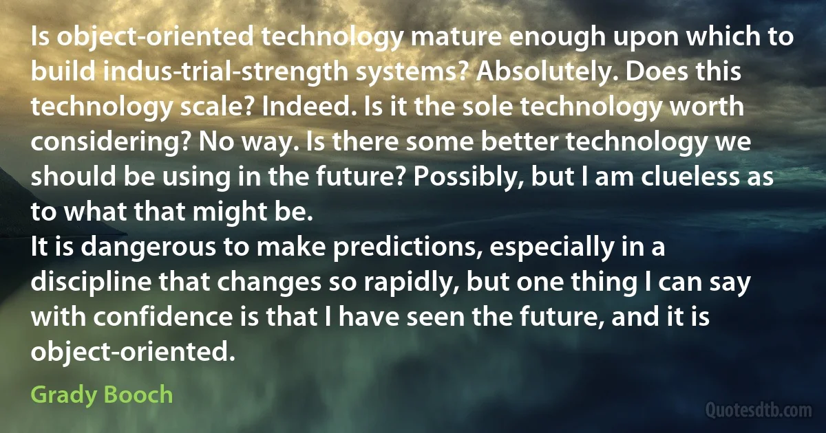 Is object-oriented technology mature enough upon which to build indus­trial-strength systems? Absolutely. Does this technology scale? Indeed. Is it the sole technology worth considering? No way. Is there some better technology we should be using in the future? Possibly, but I am clueless as to what that might be.
It is dangerous to make predictions, especially in a discipline that changes so rapidly, but one thing I can say with confidence is that I have seen the future, and it is object-oriented. (Grady Booch)