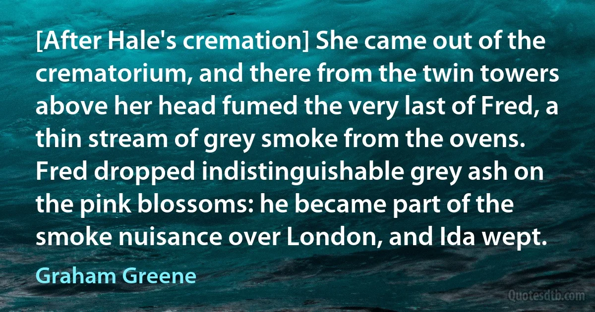 [After Hale's cremation] She came out of the crematorium, and there from the twin towers above her head fumed the very last of Fred, a thin stream of grey smoke from the ovens. Fred dropped indistinguishable grey ash on the pink blossoms: he became part of the smoke nuisance over London, and Ida wept. (Graham Greene)