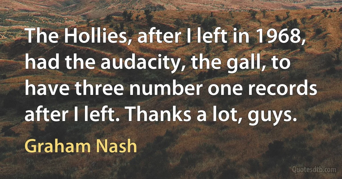 The Hollies, after I left in 1968, had the audacity, the gall, to have three number one records after I left. Thanks a lot, guys. (Graham Nash)