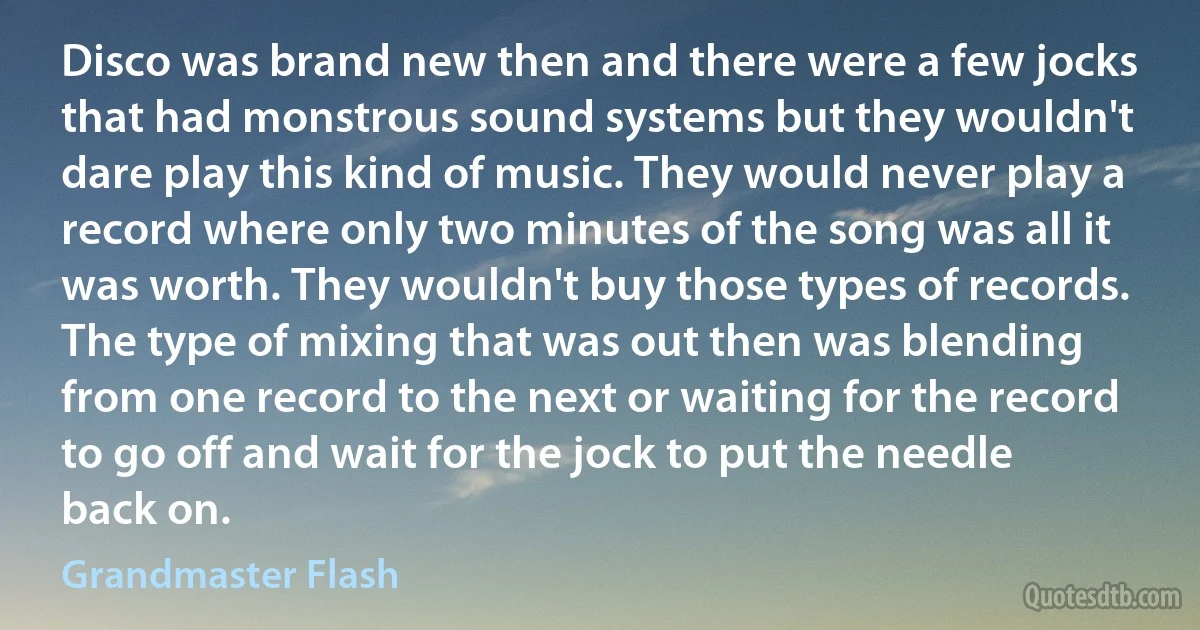 Disco was brand new then and there were a few jocks that had monstrous sound systems but they wouldn't dare play this kind of music. They would never play a record where only two minutes of the song was all it was worth. They wouldn't buy those types of records. The type of mixing that was out then was blending from one record to the next or waiting for the record to go off and wait for the jock to put the needle back on. (Grandmaster Flash)