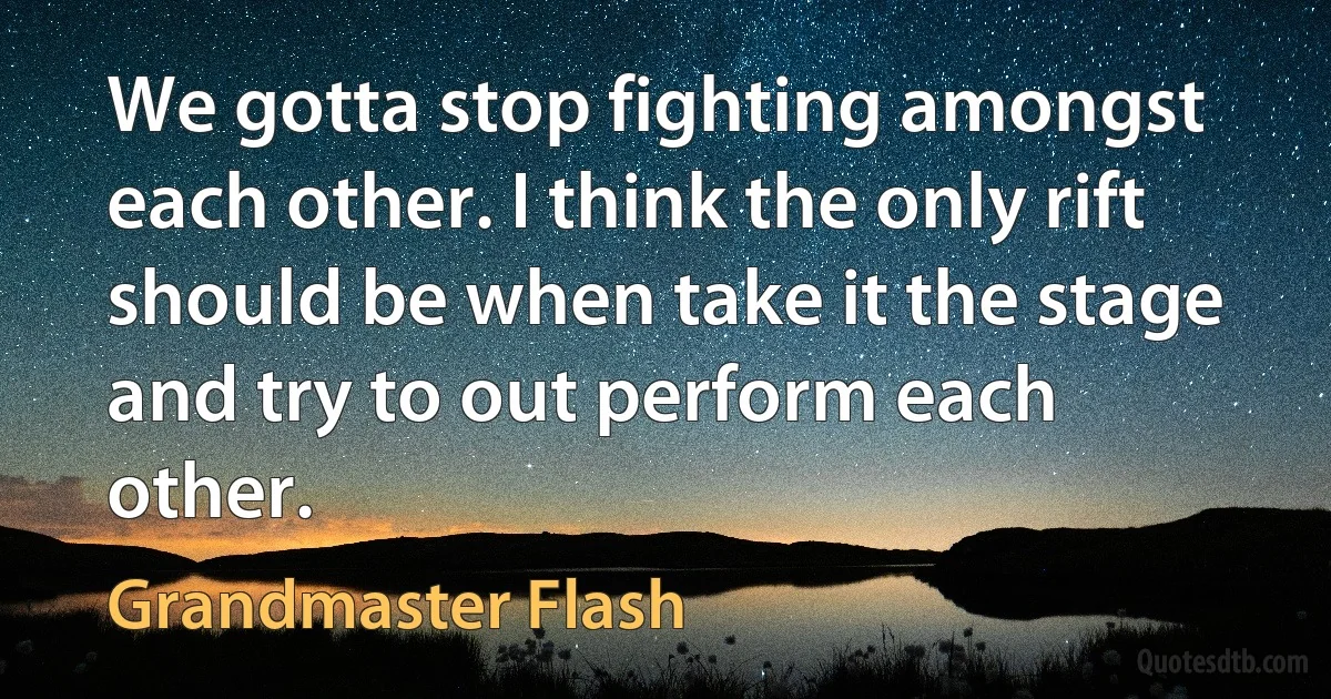 We gotta stop fighting amongst each other. I think the only rift should be when take it the stage and try to out perform each other. (Grandmaster Flash)