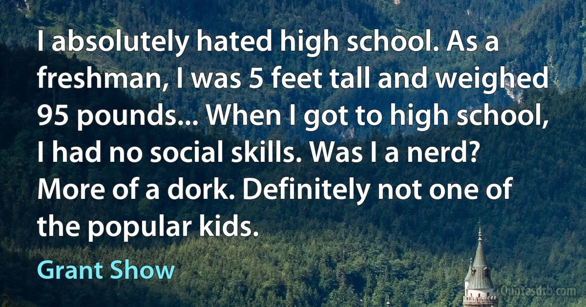 I absolutely hated high school. As a freshman, I was 5 feet tall and weighed 95 pounds... When I got to high school, I had no social skills. Was I a nerd? More of a dork. Definitely not one of the popular kids. (Grant Show)