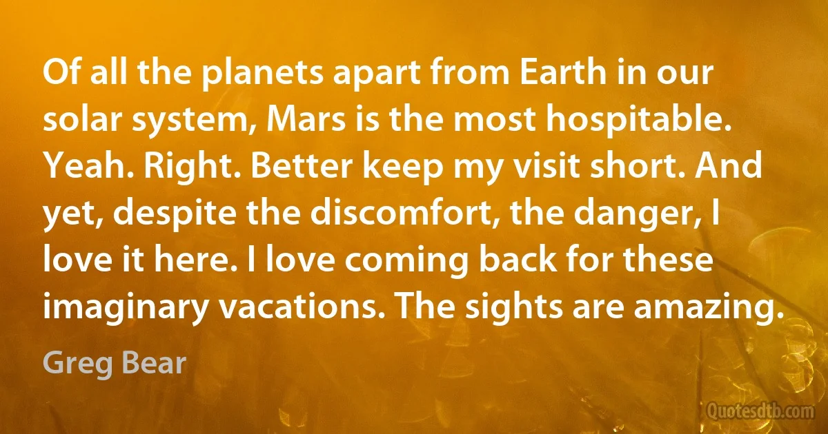 Of all the planets apart from Earth in our solar system, Mars is the most hospitable. Yeah. Right. Better keep my visit short. And yet, despite the discomfort, the danger, I love it here. I love coming back for these imaginary vacations. The sights are amazing. (Greg Bear)