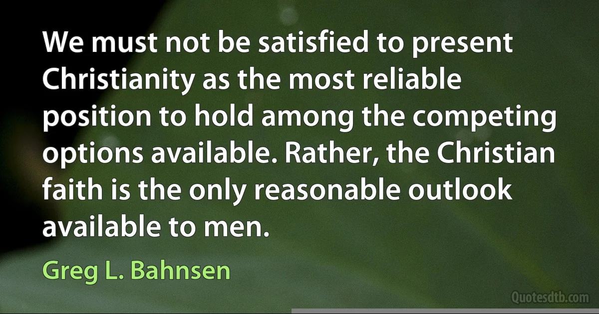 We must not be satisfied to present Christianity as the most reliable position to hold among the competing options available. Rather, the Christian faith is the only reasonable outlook available to men. (Greg L. Bahnsen)