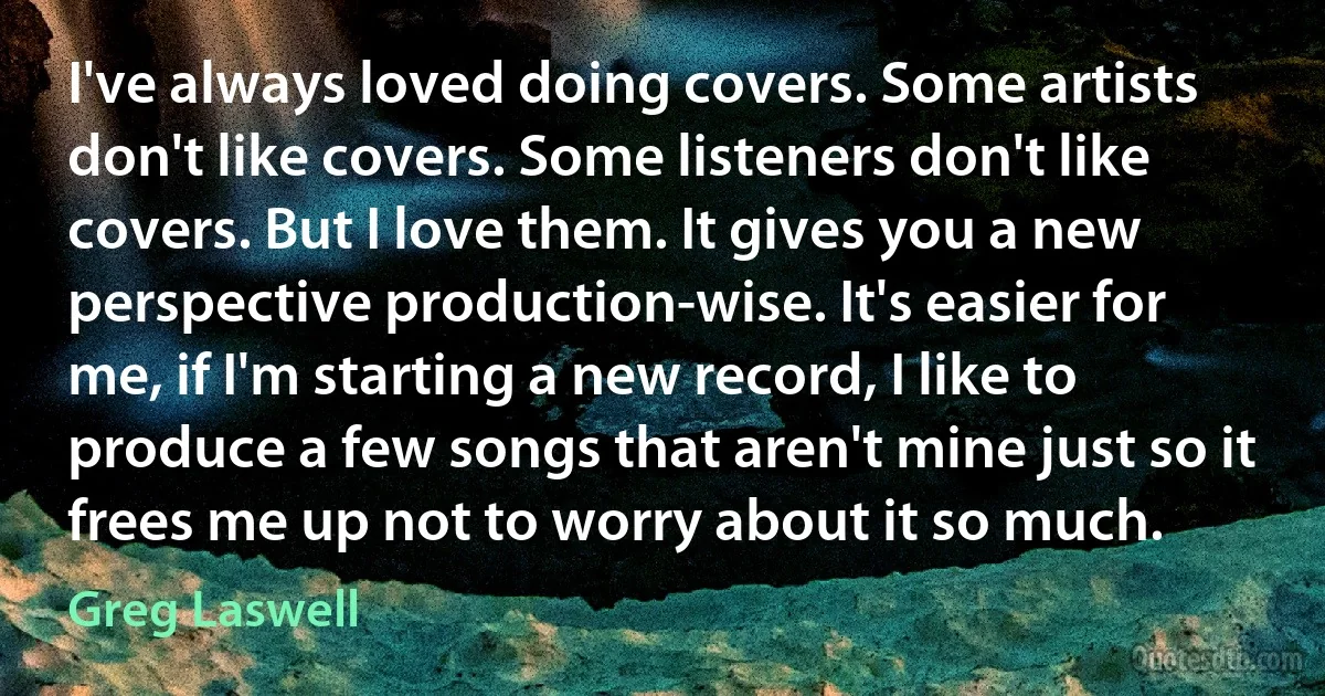 I've always loved doing covers. Some artists don't like covers. Some listeners don't like covers. But I love them. It gives you a new perspective production-wise. It's easier for me, if I'm starting a new record, I like to produce a few songs that aren't mine just so it frees me up not to worry about it so much. (Greg Laswell)