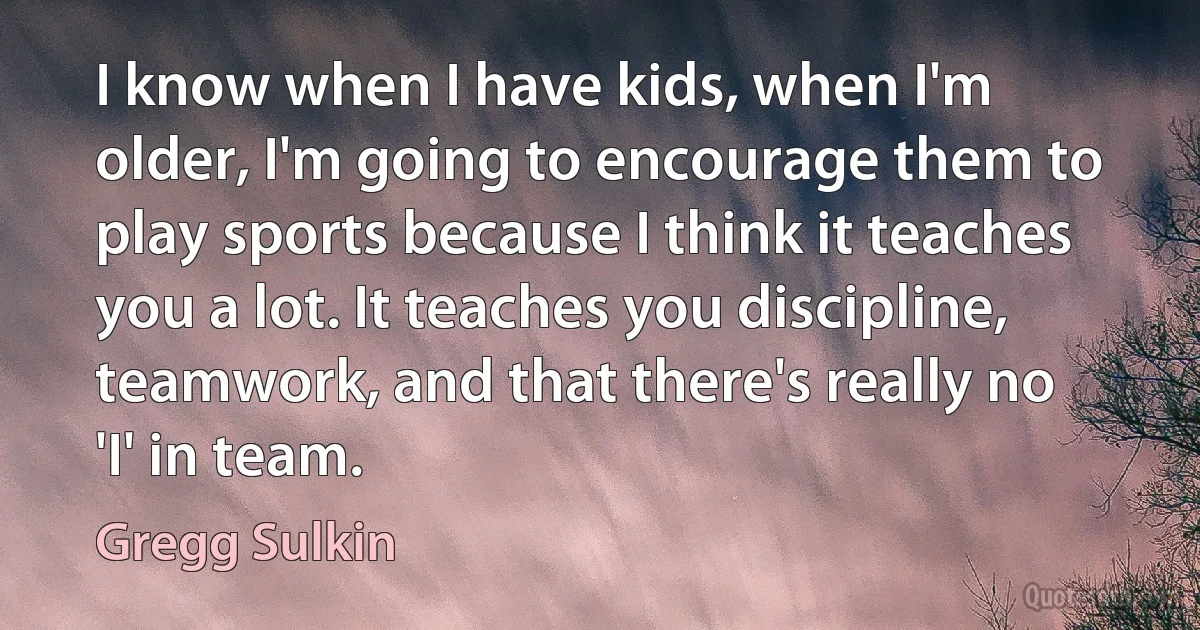 I know when I have kids, when I'm older, I'm going to encourage them to play sports because I think it teaches you a lot. It teaches you discipline, teamwork, and that there's really no 'I' in team. (Gregg Sulkin)