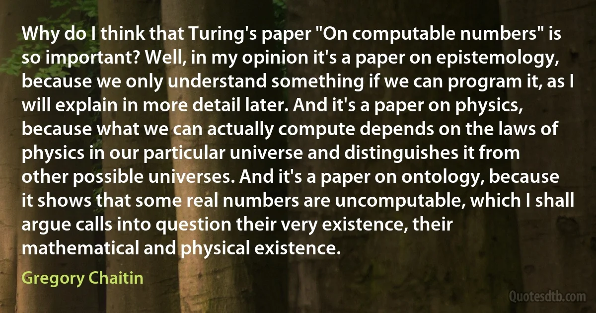 Why do I think that Turing's paper "On computable numbers" is so important? Well, in my opinion it's a paper on epistemology, because we only understand something if we can program it, as I will explain in more detail later. And it's a paper on physics, because what we can actually compute depends on the laws of physics in our particular universe and distinguishes it from other possible universes. And it's a paper on ontology, because it shows that some real numbers are uncomputable, which I shall argue calls into question their very existence, their mathematical and physical existence. (Gregory Chaitin)