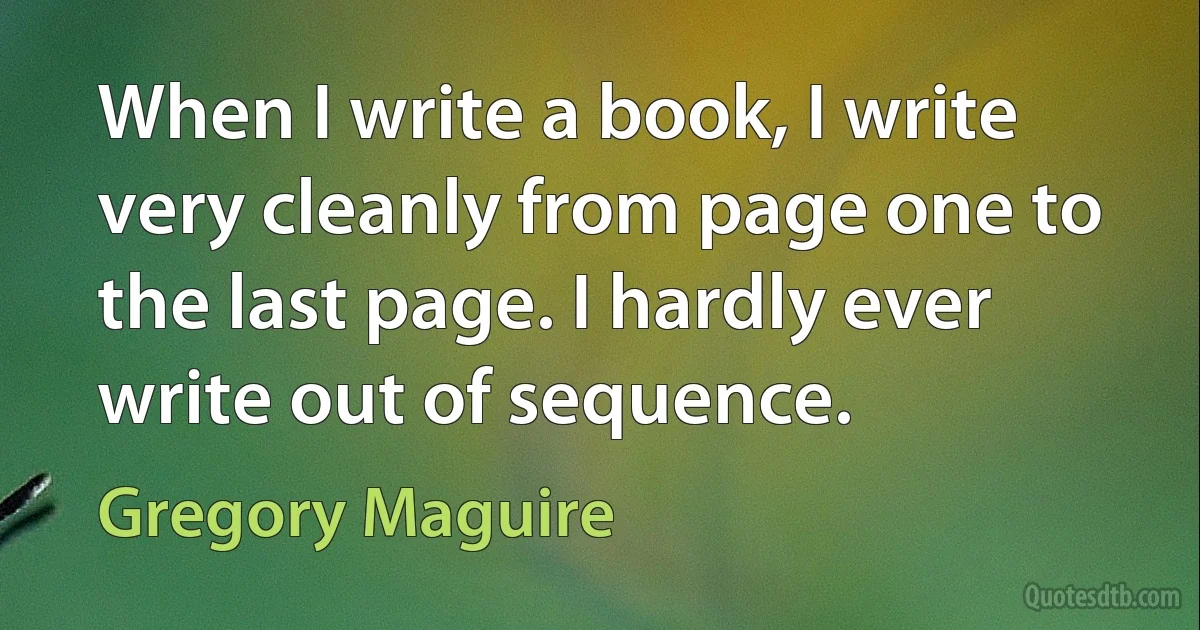 When I write a book, I write very cleanly from page one to the last page. I hardly ever write out of sequence. (Gregory Maguire)