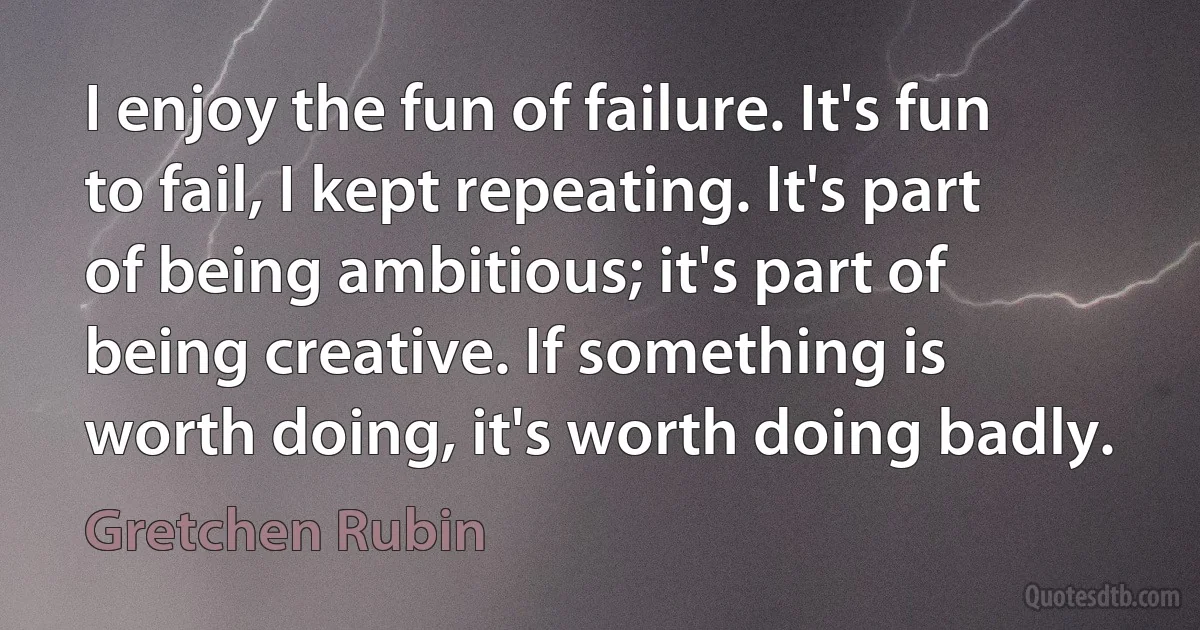 I enjoy the fun of failure. It's fun to fail, I kept repeating. It's part of being ambitious; it's part of being creative. If something is worth doing, it's worth doing badly. (Gretchen Rubin)