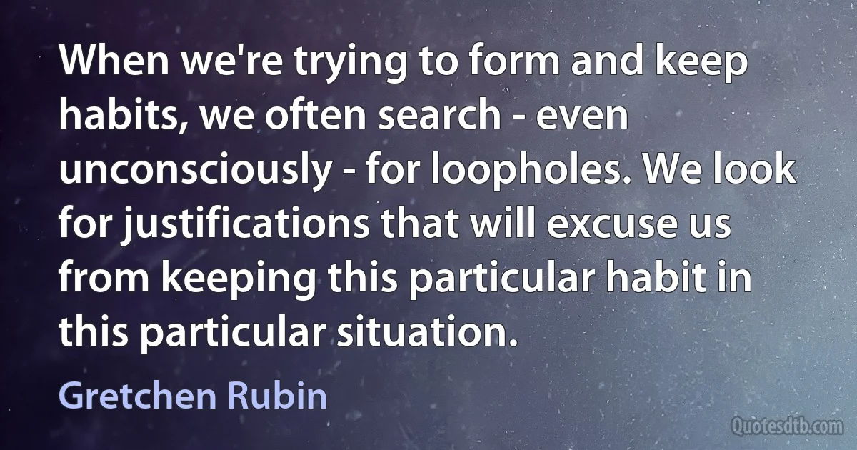 When we're trying to form and keep habits, we often search - even unconsciously - for loopholes. We look for justifications that will excuse us from keeping this particular habit in this particular situation. (Gretchen Rubin)