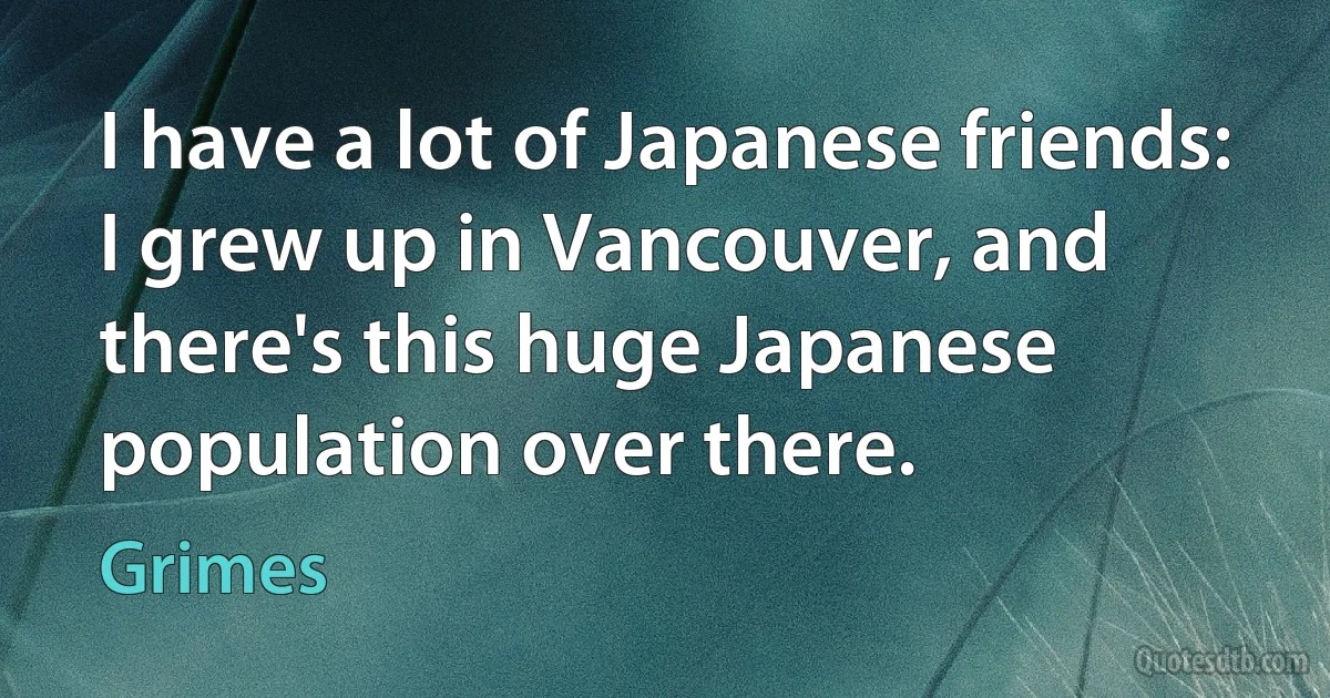 I have a lot of Japanese friends: I grew up in Vancouver, and there's this huge Japanese population over there. (Grimes)