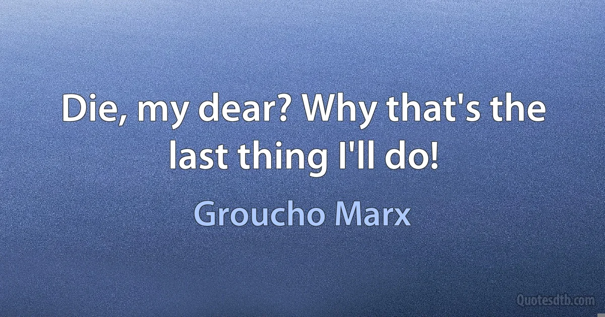 Die, my dear? Why that's the last thing I'll do! (Groucho Marx)