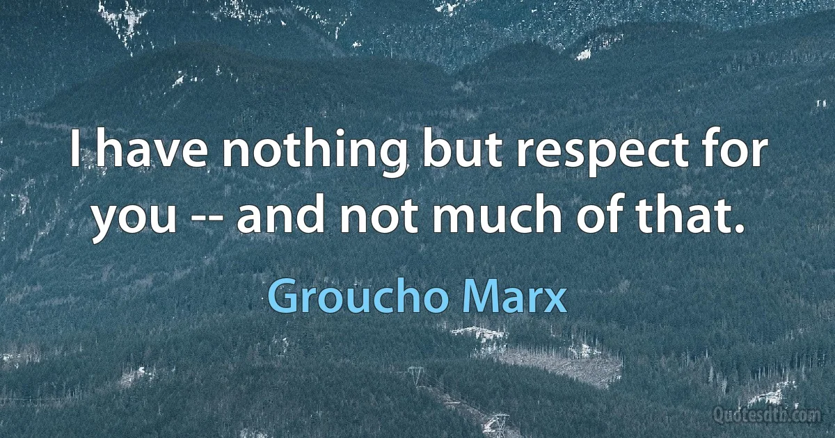 I have nothing but respect for you -- and not much of that. (Groucho Marx)