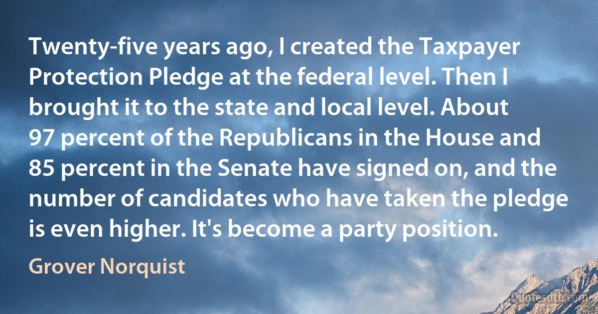 Twenty-five years ago, I created the Taxpayer Protection Pledge at the federal level. Then I brought it to the state and local level. About 97 percent of the Republicans in the House and 85 percent in the Senate have signed on, and the number of candidates who have taken the pledge is even higher. It's become a party position. (Grover Norquist)