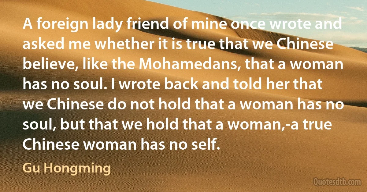 A foreign lady friend of mine once wrote and asked me whether it is true that we Chinese believe, like the Mohamedans, that a woman has no soul. I wrote back and told her that we Chinese do not hold that a woman has no soul, but that we hold that a woman,-a true Chinese woman has no self. (Gu Hongming)