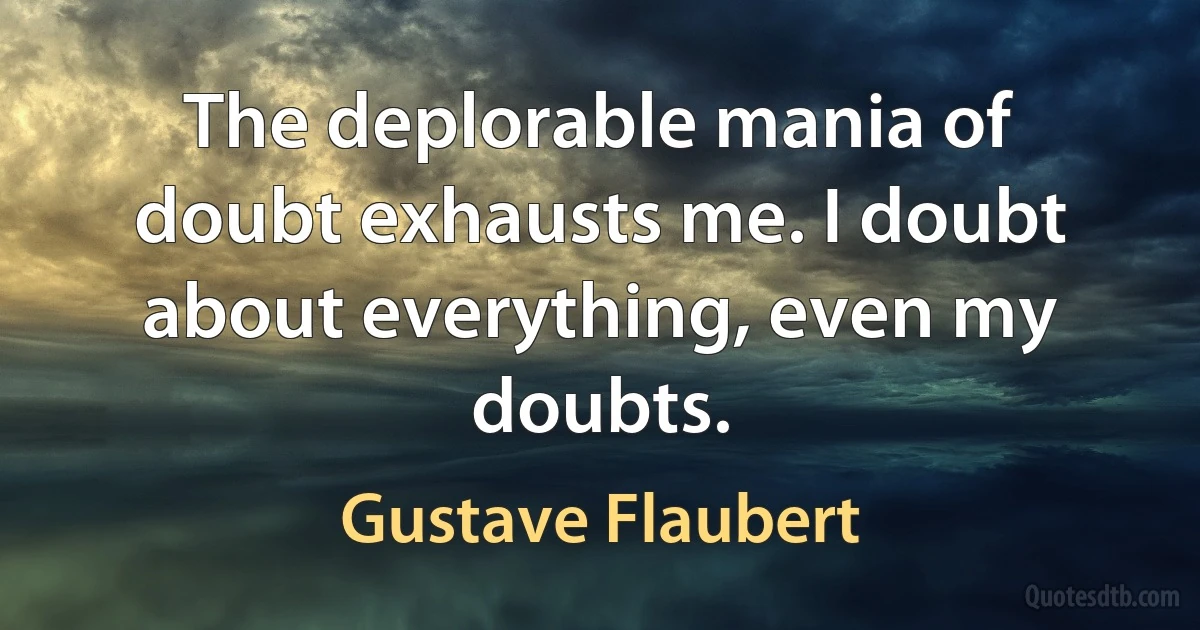 The deplorable mania of doubt exhausts me. I doubt about everything, even my doubts. (Gustave Flaubert)