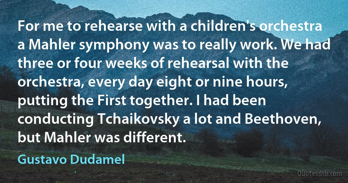 For me to rehearse with a children's orchestra a Mahler symphony was to really work. We had three or four weeks of rehearsal with the orchestra, every day eight or nine hours, putting the First together. I had been conducting Tchaikovsky a lot and Beethoven, but Mahler was different. (Gustavo Dudamel)