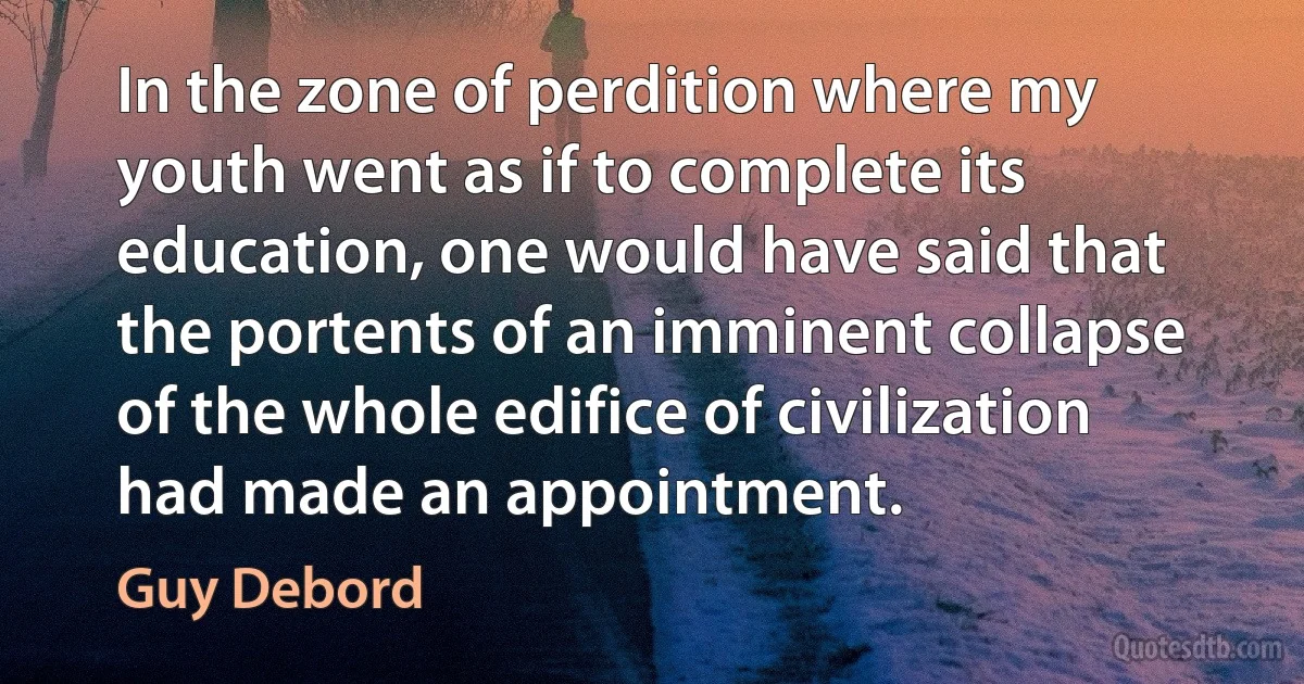 In the zone of perdition where my youth went as if to complete its education, one would have said that the portents of an imminent collapse of the whole edifice of civilization had made an appointment. (Guy Debord)