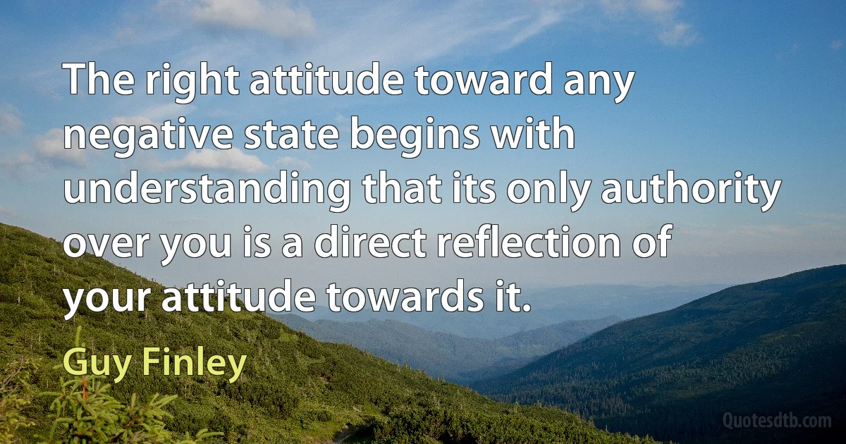 The right attitude toward any negative state begins with understanding that its only authority over you is a direct reflection of your attitude towards it. (Guy Finley)