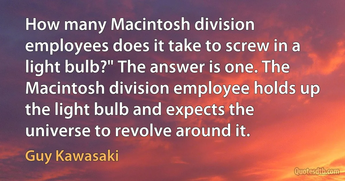 How many Macintosh division employees does it take to screw in a light bulb?" The answer is one. The Macintosh division employee holds up the light bulb and expects the universe to revolve around it. (Guy Kawasaki)