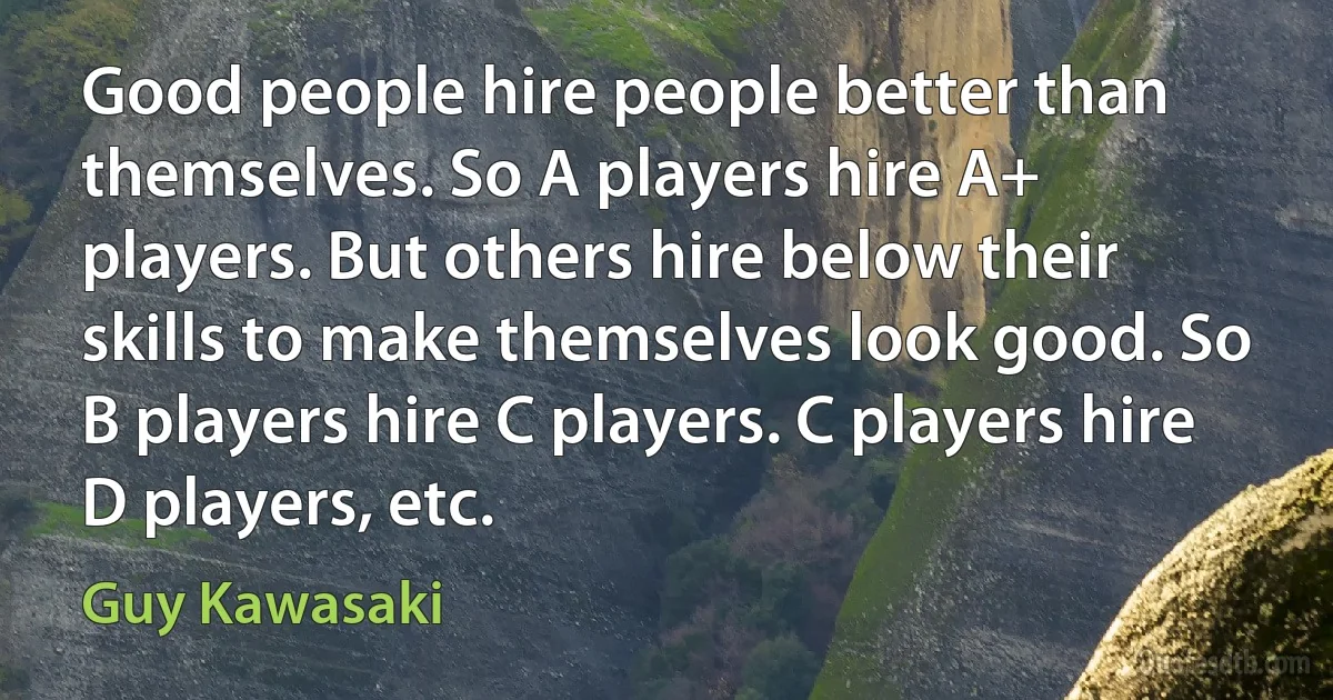 Good people hire people better than themselves. So A players hire A+ players. But others hire below their skills to make themselves look good. So B players hire C players. C players hire D players, etc. (Guy Kawasaki)