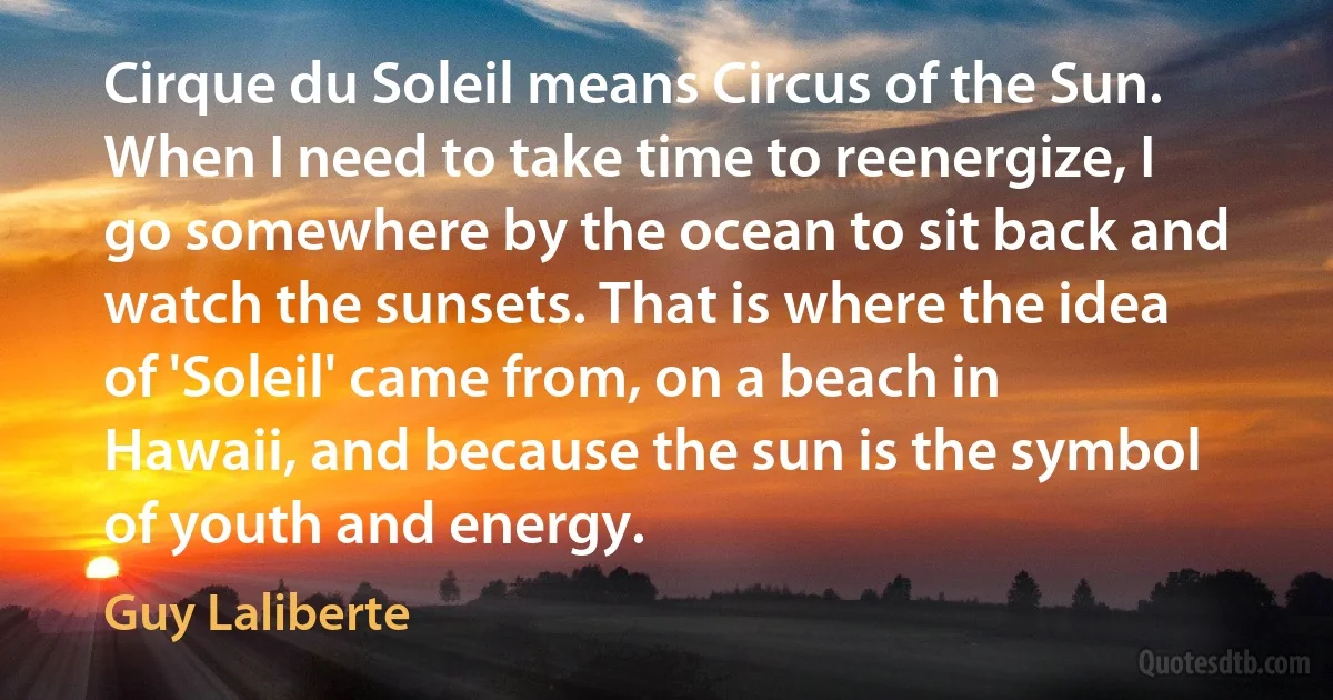 Cirque du Soleil means Circus of the Sun. When I need to take time to reenergize, I go somewhere by the ocean to sit back and watch the sunsets. That is where the idea of 'Soleil' came from, on a beach in Hawaii, and because the sun is the symbol of youth and energy. (Guy Laliberte)