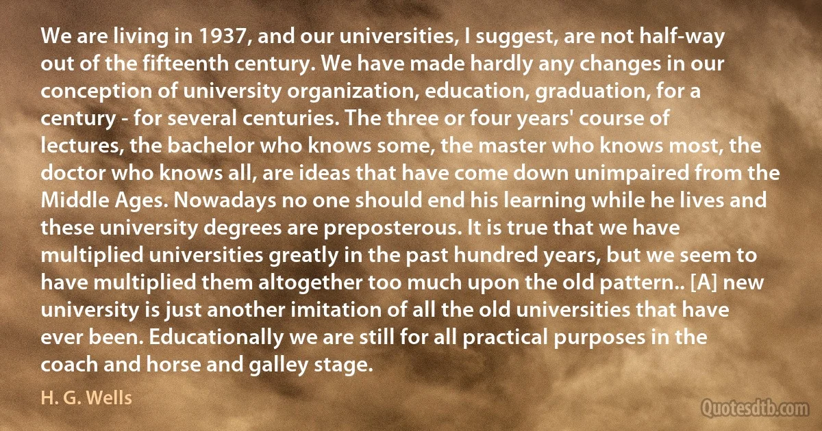 We are living in 1937, and our universities, I suggest, are not half-way out of the fifteenth century. We have made hardly any changes in our conception of university organization, education, graduation, for a century - for several centuries. The three or four years' course of lectures, the bachelor who knows some, the master who knows most, the doctor who knows all, are ideas that have come down unimpaired from the Middle Ages. Nowadays no one should end his learning while he lives and these university degrees are preposterous. It is true that we have multiplied universities greatly in the past hundred years, but we seem to have multiplied them altogether too much upon the old pattern.. [A] new university is just another imitation of all the old universities that have ever been. Educationally we are still for all practical purposes in the coach and horse and galley stage. (H. G. Wells)