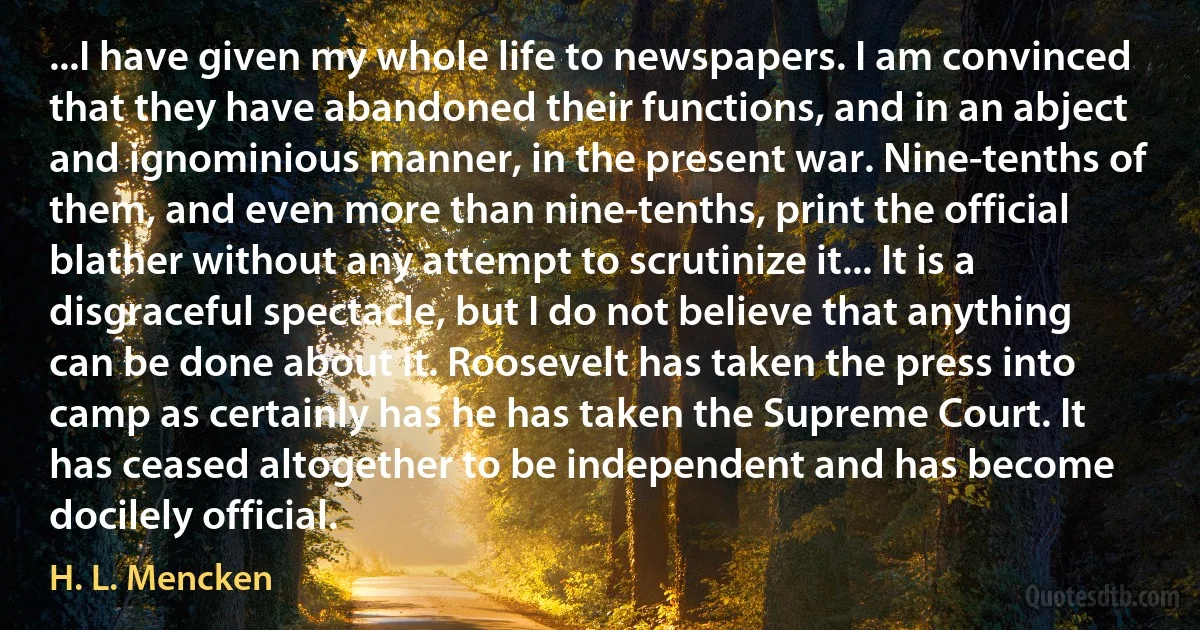 ...I have given my whole life to newspapers. I am convinced that they have abandoned their functions, and in an abject and ignominious manner, in the present war. Nine-tenths of them, and even more than nine-tenths, print the official blather without any attempt to scrutinize it... It is a disgraceful spectacle, but I do not believe that anything can be done about it. Roosevelt has taken the press into camp as certainly has he has taken the Supreme Court. It has ceased altogether to be independent and has become docilely official. (H. L. Mencken)