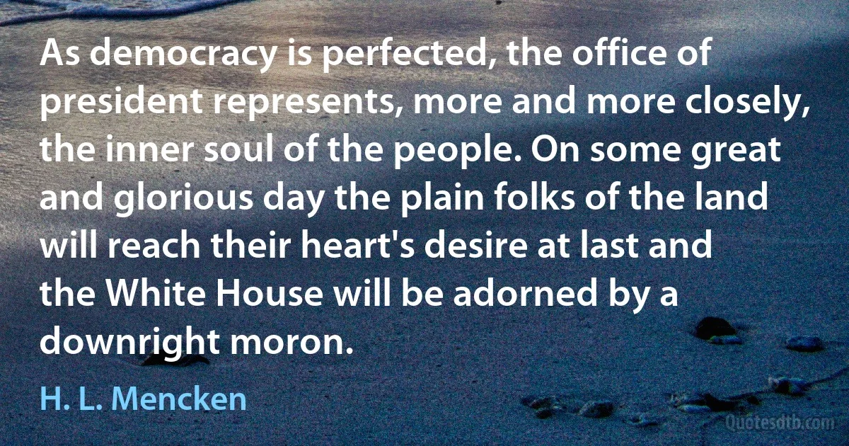 As democracy is perfected, the office of president represents, more and more closely, the inner soul of the people. On some great and glorious day the plain folks of the land will reach their heart's desire at last and the White House will be adorned by a downright moron. (H. L. Mencken)