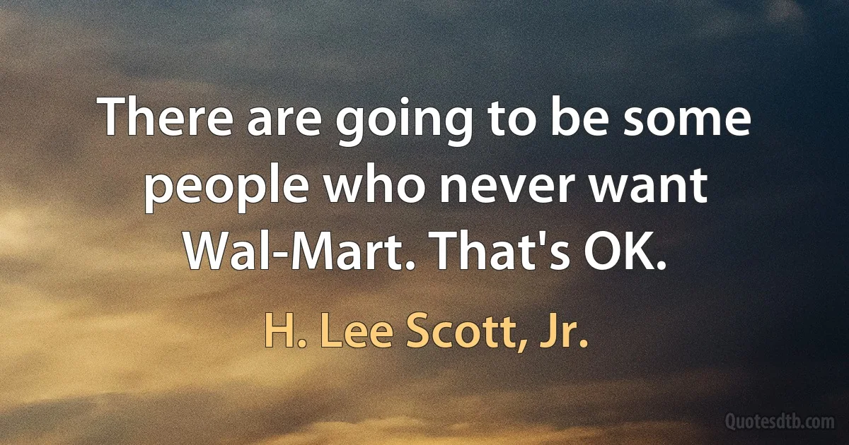 There are going to be some people who never want Wal-Mart. That's OK. (H. Lee Scott, Jr.)