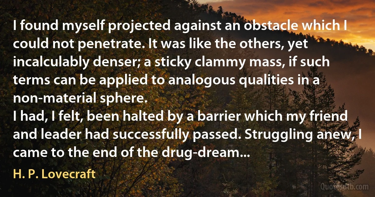 I found myself projected against an obstacle which I could not penetrate. It was like the others, yet incalculably denser; a sticky clammy mass, if such terms can be applied to analogous qualities in a non-material sphere.
I had, I felt, been halted by a barrier which my friend and leader had successfully passed. Struggling anew, I came to the end of the drug-dream... (H. P. Lovecraft)