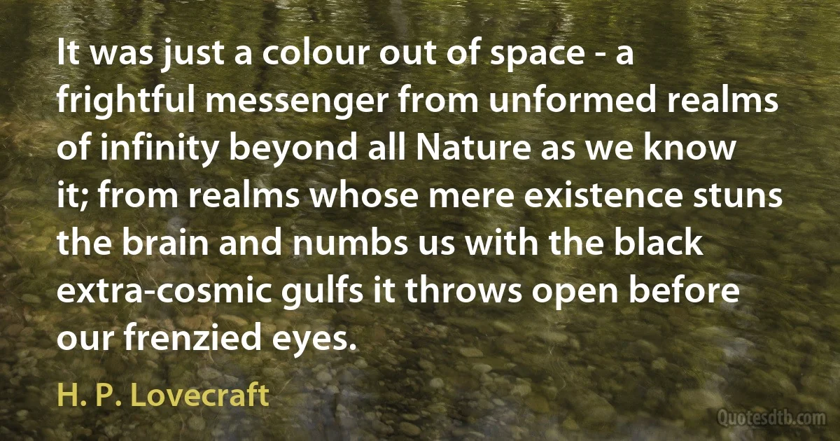 It was just a colour out of space - a frightful messenger from unformed realms of infinity beyond all Nature as we know it; from realms whose mere existence stuns the brain and numbs us with the black extra-cosmic gulfs it throws open before our frenzied eyes. (H. P. Lovecraft)