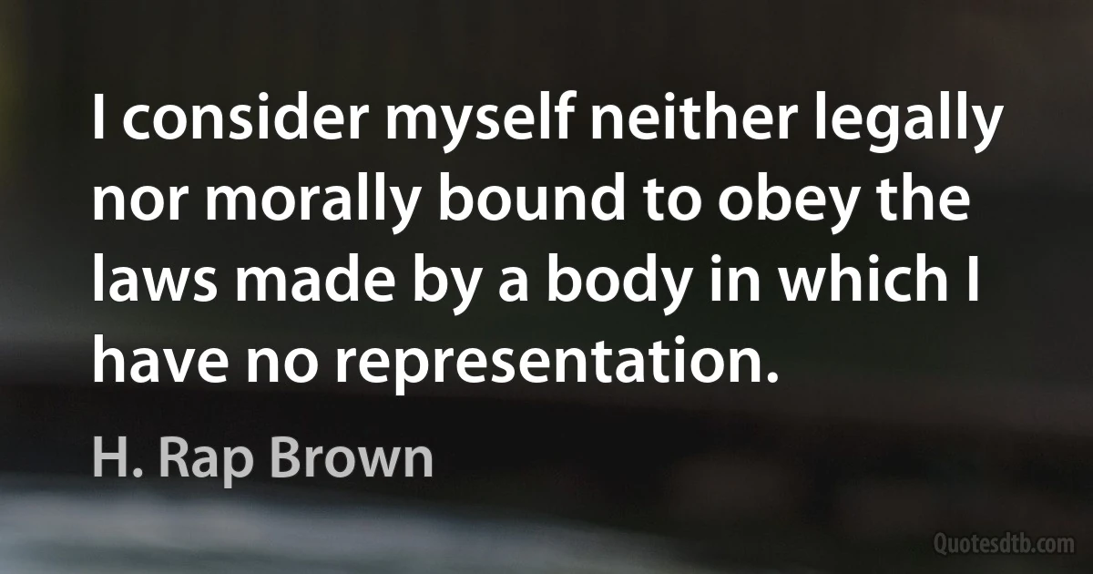 I consider myself neither legally nor morally bound to obey the laws made by a body in which I have no representation. (H. Rap Brown)