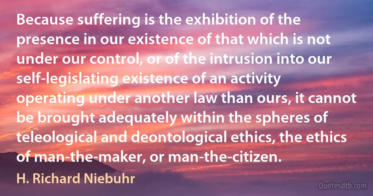 Because suffering is the exhibition of the presence in our existence of that which is not under our control, or of the intrusion into our self-legislating existence of an activity operating under another law than ours, it cannot be brought adequately within the spheres of teleological and deontological ethics, the ethics of man-the-maker, or man-the-citizen. (H. Richard Niebuhr)