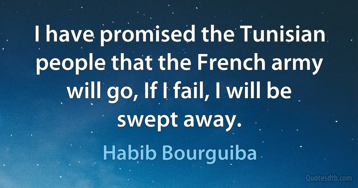 I have promised the Tunisian people that the French army will go, If I fail, I will be swept away. (Habib Bourguiba)