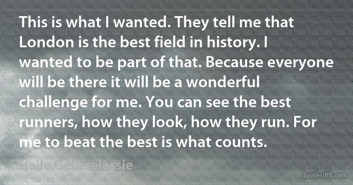 This is what I wanted. They tell me that London is the best field in history. I wanted to be part of that. Because everyone will be there it will be a wonderful challenge for me. You can see the best runners, how they look, how they run. For me to beat the best is what counts. (Haile Gebrselassie)