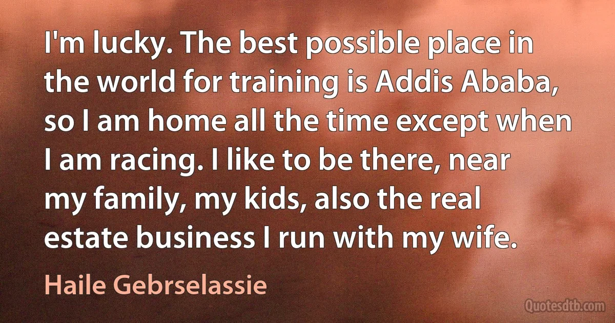 I'm lucky. The best possible place in the world for training is Addis Ababa, so I am home all the time except when I am racing. I like to be there, near my family, my kids, also the real estate business I run with my wife. (Haile Gebrselassie)