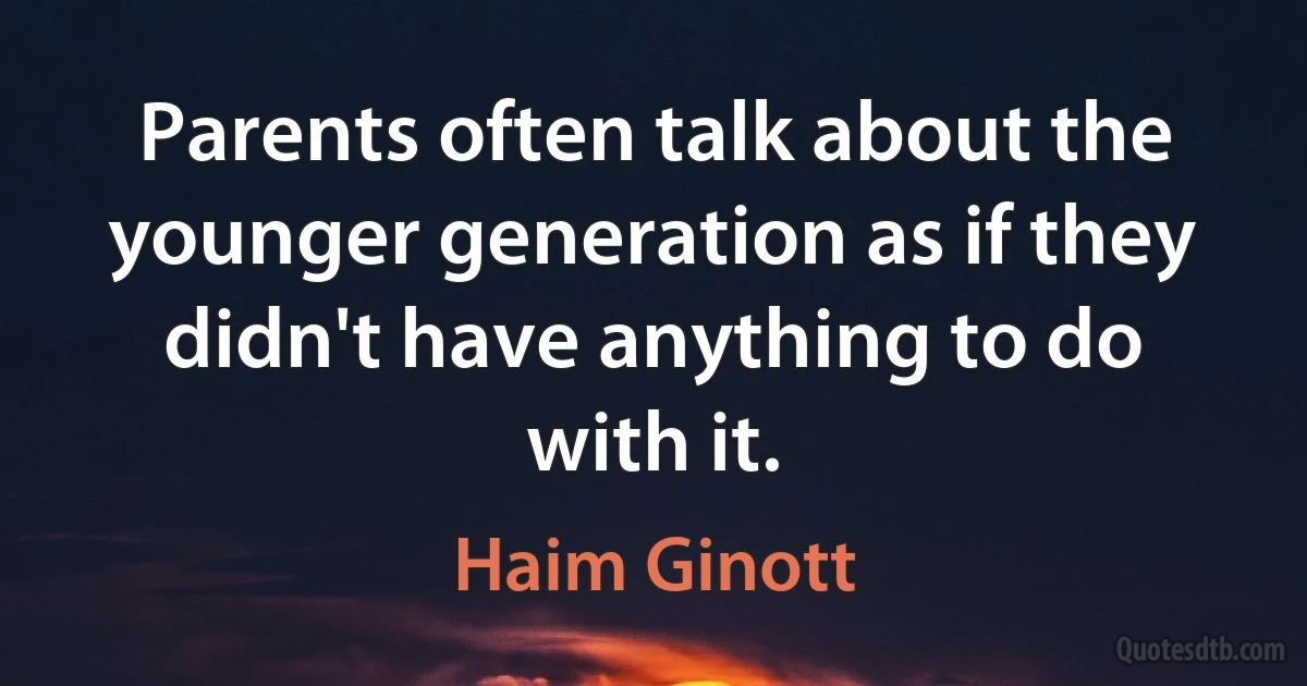 Parents often talk about the younger generation as if they didn't have anything to do with it. (Haim Ginott)