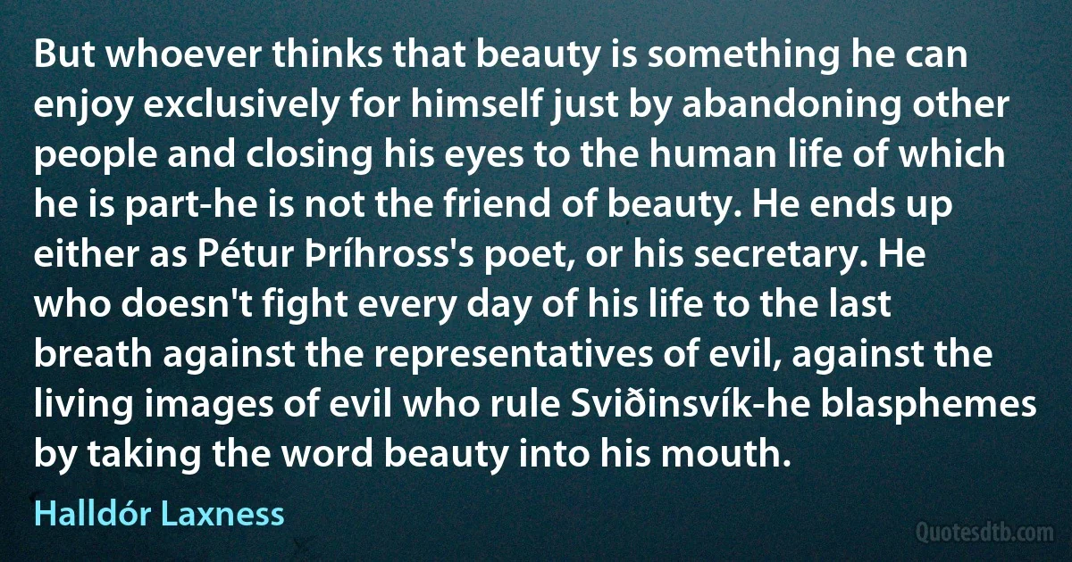 But whoever thinks that beauty is something he can enjoy exclusively for himself just by abandoning other people and closing his eyes to the human life of which he is part-he is not the friend of beauty. He ends up either as Pétur Þríhross's poet, or his secretary. He who doesn't fight every day of his life to the last breath against the representatives of evil, against the living images of evil who rule Sviðinsvík-he blasphemes by taking the word beauty into his mouth. (Halldór Laxness)