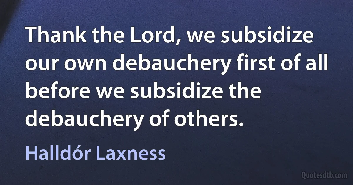 Thank the Lord, we subsidize our own debauchery first of all before we subsidize the debauchery of others. (Halldór Laxness)