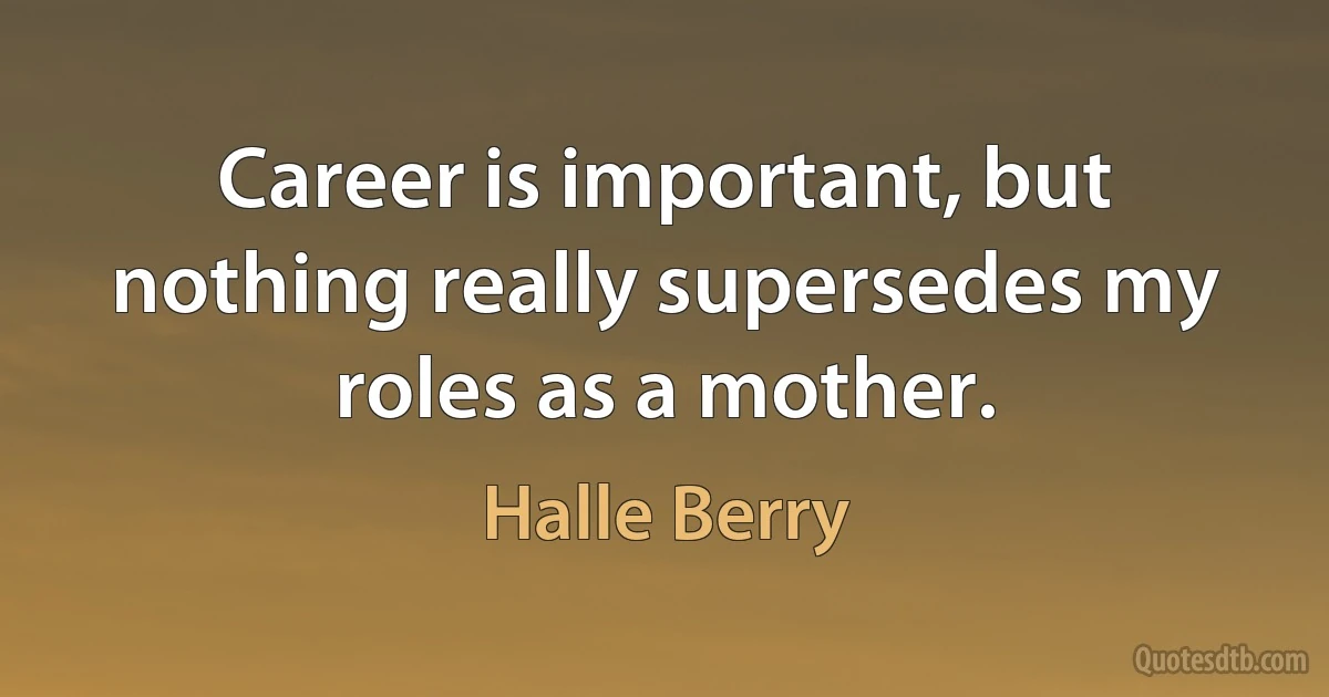 Career is important, but nothing really supersedes my roles as a mother. (Halle Berry)