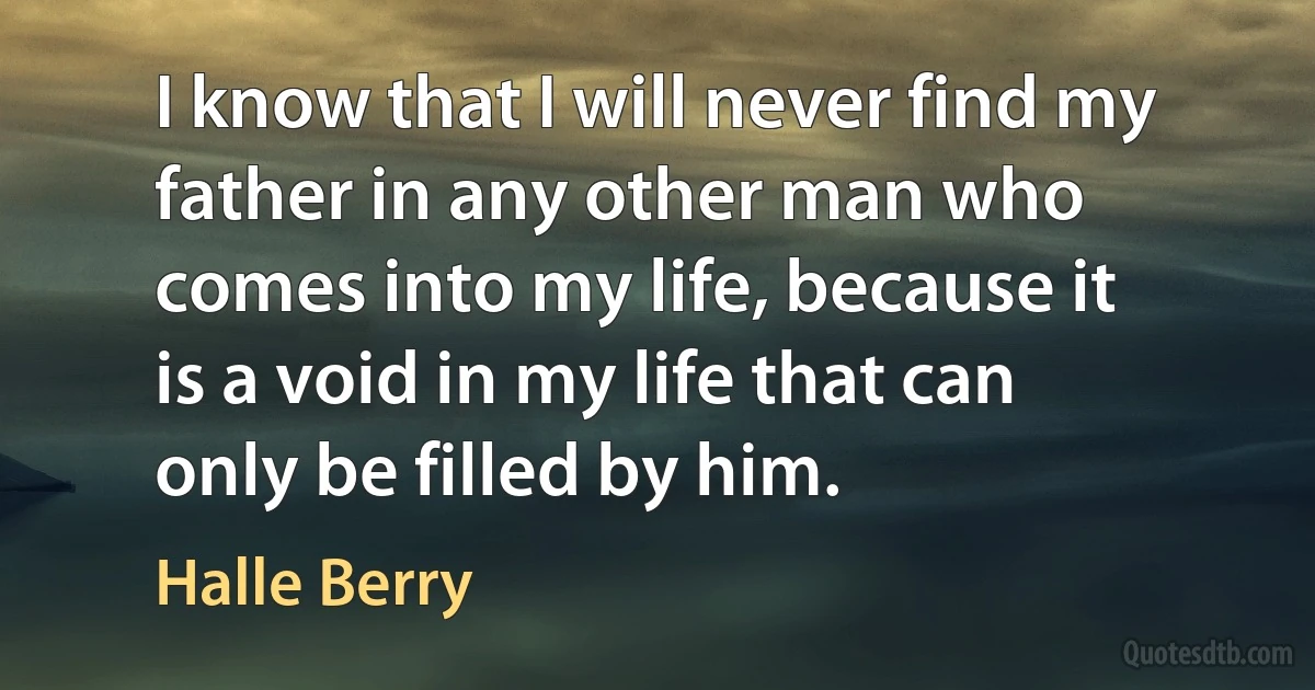 I know that I will never find my father in any other man who comes into my life, because it is a void in my life that can only be filled by him. (Halle Berry)